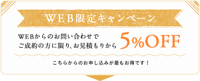 WEBからのお問い合わせでご成約の方に限り
、お見積もりから5%OFF